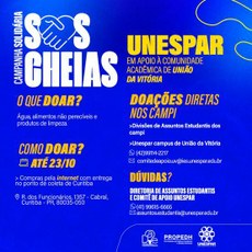 #ParaTodoseTodasVerem. Figura  quadrada em fundo azul, letras brancas e amarelas com as Informações: Campanha solidária SOS Cheias. UNESPAR em apoio à comunidade acadêmica de União da Vitória.  O que doar? Água, Alimentos não perecíveis, Produtos de limpeza. Como doar? Data: ate 23/10. Compras pela internet com entrega no ponto de coleta  de Curitiba Local: Rua dos Funcinários, 1357, Cabral, Curitiba Pr, cep: 80035-050.  Doações diretas nos campi: Divisão de Assuntos Estudantis. Doações no campus de União da Vitoria  WhatsApp (42) 99114-2217 Email: comitedeapoio.uv@ies.unespar.edu.br Dúvidas? Diretoria de Assuntos Estudantis e Comitê de Apoio Unespar WhatsApp 41 9 9615-6665 Assuntos.estudantis@unespar.edu.br Fim da descrição.